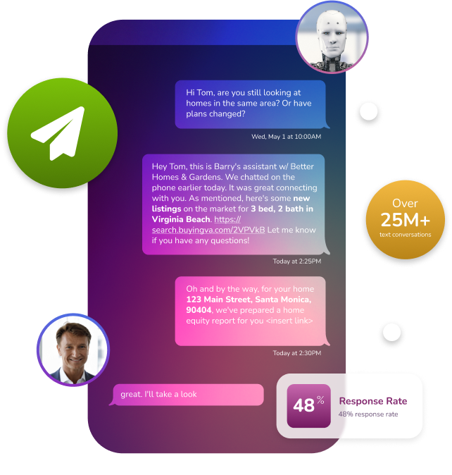  Over 25,000,000 text conversations had, 48% response rate. Simply the  best AI text messaging solution  in the real estate space.    Book A Demo   